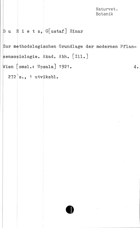  ﻿Naturvet.
Botanik
Du Rietz, G[ustaf] Einar
Zur methodologischen Grundlage der modernen Pflan-
zensoziologie. Akad. Abh. [ill.]
Wien [omsl.: Dpsala] 1921.	4.
272 s., 1 utviksbl.