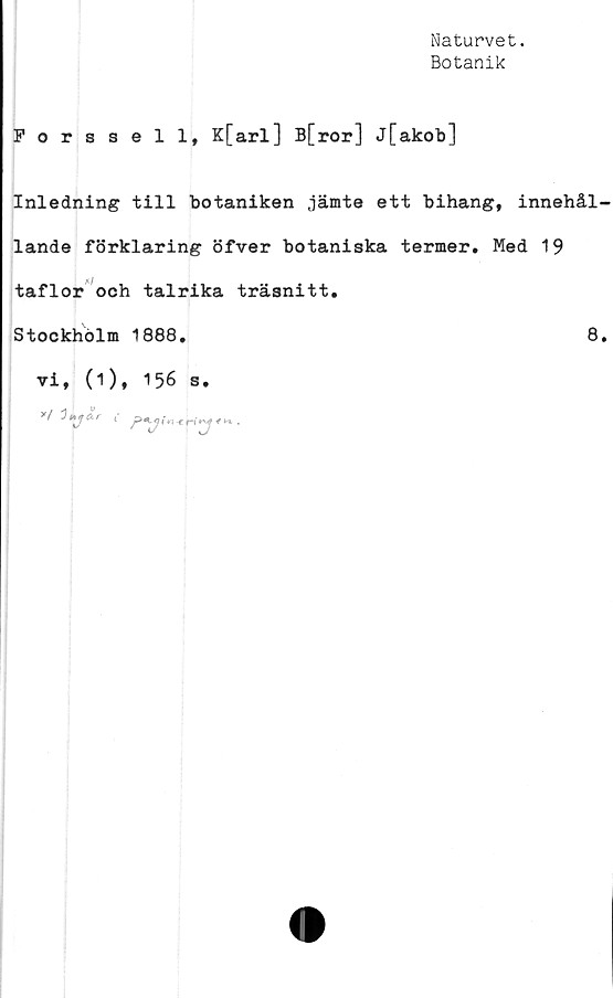  ﻿Naturvet.
Botanik
Forssell, K[arl] B[ror] j[akob]
Inledning till botaniken jämte ett bihang, innehål
lande förklaring öfver botaniska termer. Med 19
taflor och talrika träsnitt.
Stockholm 1888.	8
vi, (1), 156 s.
y/ 3*iya.r 1