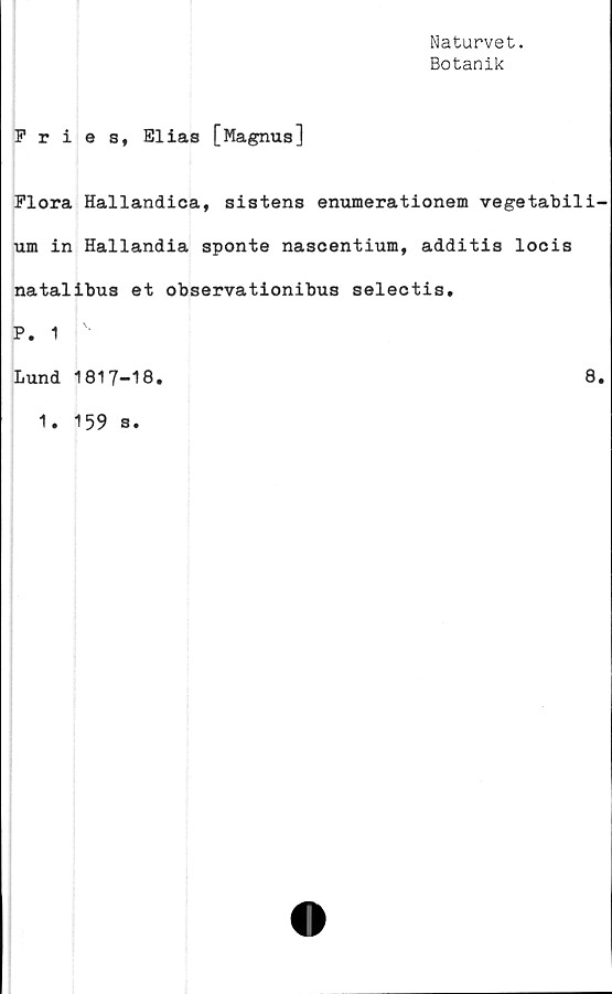  ﻿Naturvet.
Botanik
Fries, Elias [Magnus]
Flora Hallandica, sistens enumerationem vegetabili-
um in Hallandia sponte nascentium, additis locis
natalibus et observationibus selectis.
P. 1
Lund 1817-18.
1. 159 s.
8.