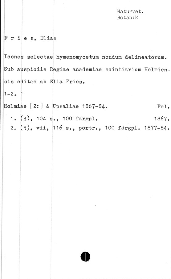  ﻿Naturvet.
Botanik
Fries, Elias
Icones selectae hymenomycetum nondum delineatorum.
Sub auspiciis Regiae academiae scintiarium Holmien-
sis editae ab Elia Fries.
1-2. '•
Holmiae [2:] & Upsaliae 1867-84.	Fol.
1.	(3), 104 s., 100 färgpl.	1867.
2.	(5)» vii, 116 s., portr., 100 färgpl. 1877-84.