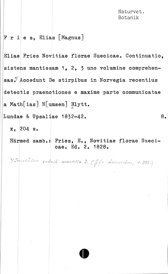  ﻿Naturvet.
Botanik
Fries, Elias [Magnus]
Eliae Fries Novitiae florae Suecicae. Continuatio,
sistens mantissam 1, 2, 3 uno volumine comprehen-
sas.' Aocedunt De stirpibus in Norvegia recentius
detectis praenotiones e maxime parte eommunicatae
a Math[ias] N[umsen] Blytt.
Lundae & Dpsaliae 1832-42.	8.
x, 204 3.
Härmed samb.s Fries, E., Novitiae florae Sueci-
cae. Ed. 2. 1828.
/y*yt*.k*.iler( 3 f r	f -tf, 3V,. j