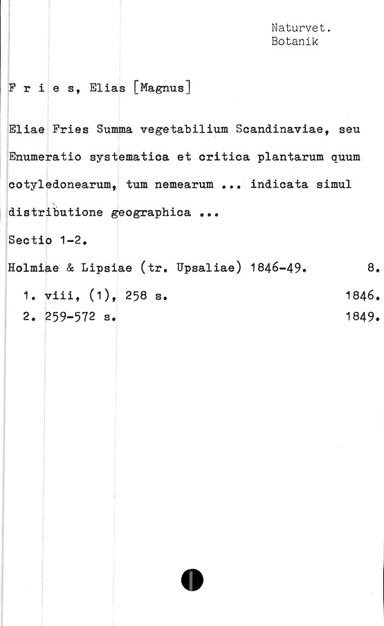  ﻿Naturvet.
Botanik
Fries, Elias [Magnus]
Eliae Fries Summa vegetabilium Scandinaviae, seu
Enumeratio systematica et critica plantarum quum
cotyledonearum, tum nemearum ... indicata simul
: \
distributione geographica ...
Sectio 1-2.
Holmiae & Lipsiae (tr. TJpsaliae) 1846-49»	8.
1. viii, (1), 258 s.	1846.
2. 259-572 s.
1849.