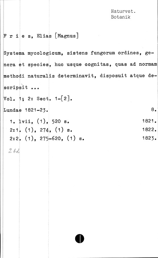  ﻿Naturvet.
Botanik
Fries, Elias [Magnus]
Systema mycologicum, sistens fungorum ordines, ge-
nera et species, huc usque cognitas, quas ad normam
methodi naturalis determinavit, disposuit atque de-
\
scripsit ...
Vol. 1; 2: Sect. 1—[2].
Lundae 1821-23.	8
1. lvii, (1), 520 s.	1821
2:1. (1), 274, (1) s.	1822
2:2. (1), 275-620, (i) s.	1823
IU	