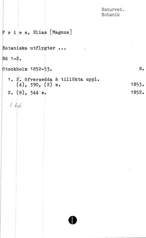  ﻿Naturvet.
Botanik
Fries, Elias [Magnus]
Botaniska utflygter ...
Bd 1-2.
Stockholm 1852-53»
1.	2. öfversedda & tillökta uppl.
(4), 390, (2) s.
2.	(8), 344 s.
I U
8.
1853»
1852.