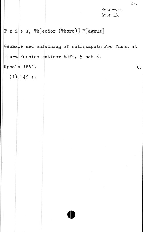  ﻿Naturvet.
Botanik
Fries, Th[eodor (Thore)] M[agnus]
Genmäle med anledning af sällskapets Pro fauna et
flora Fennica notiser häft. 5 och 6.
Upsala 1862.	8.