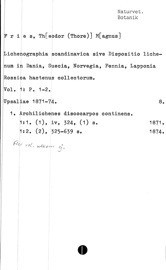  ﻿Naturvet.
Botanik
Fries, Th[eodor (Thore)] M[agnus]
Lichenographia scandinavica sive Dispositio liche-
num in Dania, Suecia, Norvegia, Fennia, Lapponia
Rossica hactenus collectorum.
Vol. 1: P. 1-2.
Upsaliae 1871-74.	8
1. Archilichenes discocarpos oontinens.
1*1, (1), iv, 324, (1)	s.	1871
1:2. (2), 325-639 s.	1874

v. uAU.#'»
