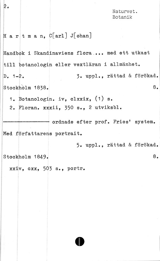  ﻿2.
Naturvet.
Botanik
Hartman, C[arl] j[ohan]
Handbok i Skandinaviens flora .... med ett utkast
till botanologin eller vextläran i allmänhet.
D, 1-2.	3» uppl., rättad & förökad.
Stockholm 1838.	8.
1.	Botanologin. iv, clxxix, (i) s.
2.	Floran. xxxii, 350 s., 2 utviksbl.
---------------- ordnade efter prof. Fries* system.
Med författarens portrait.
5. uppl., rättad & förökad.
Stockholm 1849»	8.
xxiv, oxx, 503 s., portr