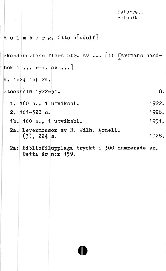 ﻿Naturvet.
Botanik
Holmberg, Otto R[udolf]
Skandinaviens flora utg. av ... [i: Hartmans hand-
bok i ... red. av ...]
H. 1-2; 1b; 2a.
Stockholm 1922-31.	8.
1.	160 s., 1 utviksbl.	1922.
2.	161-320 s.	1926.
1b. 160 s., 1 utviksbl.	1931»
2a. Levermossor av H. Wilh. Arnell.
(3), 224 s.	+	1928.
2a: Bibiiofilupplaga tryckt i 300 numrerade ex.
Detta är n:r 159.