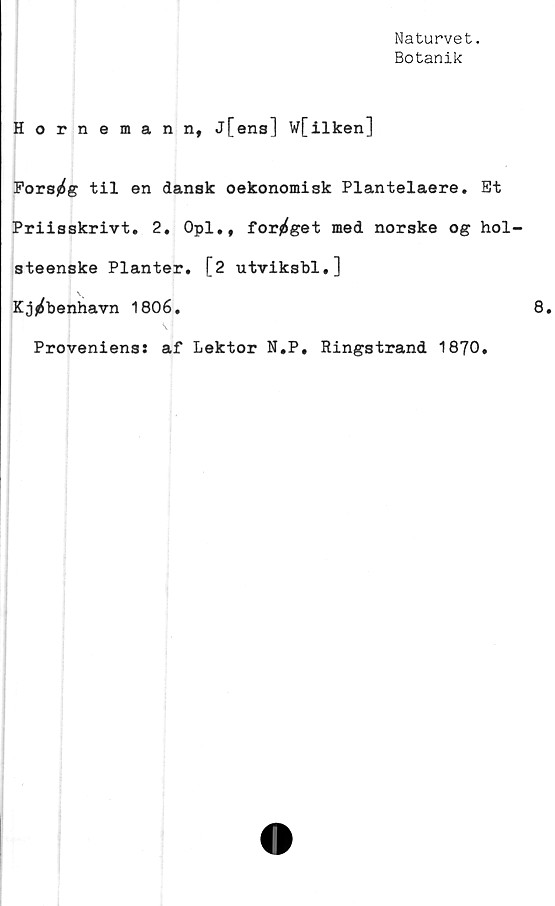  ﻿Naturvet.
Botanik
Hornemann, j[ens] W[ilken]
Fors^g til en dansk oekonomisk Plantelaere. Et
Priisskrivt. 2. Opl., for^get med norske og hol-
steenske Planter. [2 utviksbl.]
\v
Kjj^benhavn 1806.
Provenienss af Lektor N.P, Ringstrand 1870.