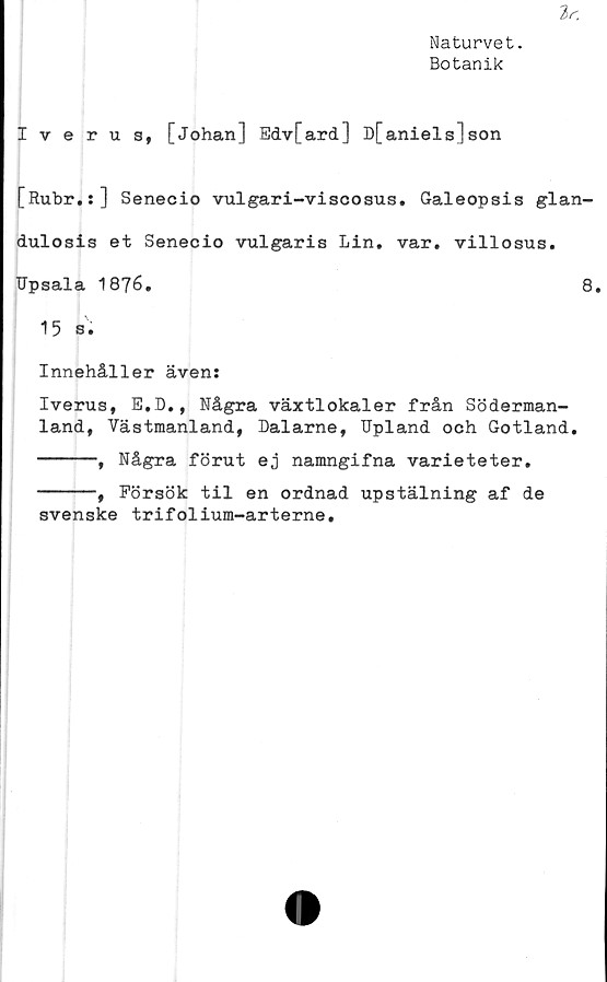  ﻿Naturvet.
Botanik
Iverus, [Johan] Edv[ard] D[aniels]son
[Rubr.:] Senecio vulgari-viscosus. Galeopsis glan-
dulosis et Senecio vulgaris Lin. var. villosus.
Upsala 1876.	8.
15 s.
Innehåller även:
Iverus, E.D., Några växtlokaler från Söderman-
land, Västmanland, Dalarne, IJpland och Gotland.
------, Några förut ej namngifna varieteter.
------, Försök til en ordnad upstälning af de
svenske trifolium-arterne.