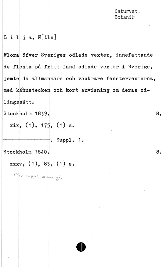  ﻿Naturvet.
Botanik
Lilja, N[ils]
Flora öfver Sveriges odlade vexter, innefattande
de flesta på fritt land odlade vexter i Sverige,
jemte de allmännare och vackrare fenstervexterna,
med kännetecken och kort anvisning om deras od-
lingssätt.
Stockholm 1839.	8.
xix, (1), 175, (1) s.
----------------. Suppl. 1,
Stockholm 1840.
xxxv, (i), 83, (1) s.
fUr	y.
8.