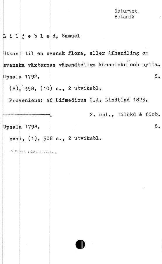  ﻿Naturvet.
Botanik
Liljeblad, Samuel
Utkast til en svensk flora, eller Afhandling om
y/
svenska växternas väsendteliga kännetekn och nytta.
Upsala 1792.	8,
(8), 358, (10) s., 2 utviksbl.
Proveniens: af Lifmedicus C,A. Lindblad 1823.
----------------.	2. upl., tilökd & förb.
Upsala 1798.	8.
xxxi, (i), 508 s., 2 utviksbl.
