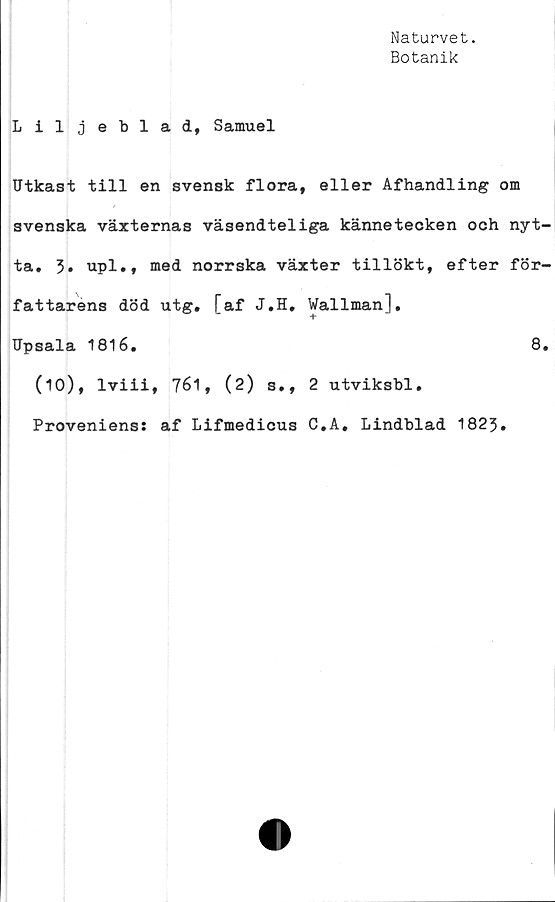  ﻿Naturvet.
Botanik
Liljeblad, Samuel
Utkast till en svensk flora, eller Afhandling om
svenska växternas väsendteliga kännetecken och nyt-
ta. 3» upl., med norrska växter tillökt, efter för-
fattarens död utg. [af J.H. Wallman],
Upsala 1816.	8.
(10), lviii, 761, (2) s., 2 utviksbl.
Proveniens: af Lifmedicus C.A. Lindblad 1823.