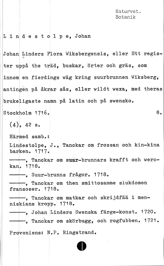  ﻿Naturvet.
Botanik
Lindestolpe, Johan
Johan Linders Flora Wiksbergensis, eller Ett regis-
4-
ter uppå the träd, buskar, örter och gräs, som
innom en fierdings wäg kring suurbrunnen Wiksberg,
antingen på åkrar sås, eller wildt wexa, med theras
brukeligaste namn på latin och på swensko,
Stockholm 1716.	8.
(4), 42 s.
Härmed samb.:
Lindestolpe, J., Tanckar om frossan och kin-kina
barken. 1717»
-----, Tanckar om suur-brunnars krafft och werc-
kan. 1718.
-----, Suur-brunns frågor, 1718.
-----, Tanckar om then smittosamme siukdomen
fransoser. 1718.
-----, Tanckar om matkar och skrijdfää i men-
niskians kropp. 1718.
-----, Johan Linders Swenska färge-konst. 1720.
-----, Tanckar om skörbugg, och rogfubben. 1721.
Proveniens: N.P. Ringstrand.