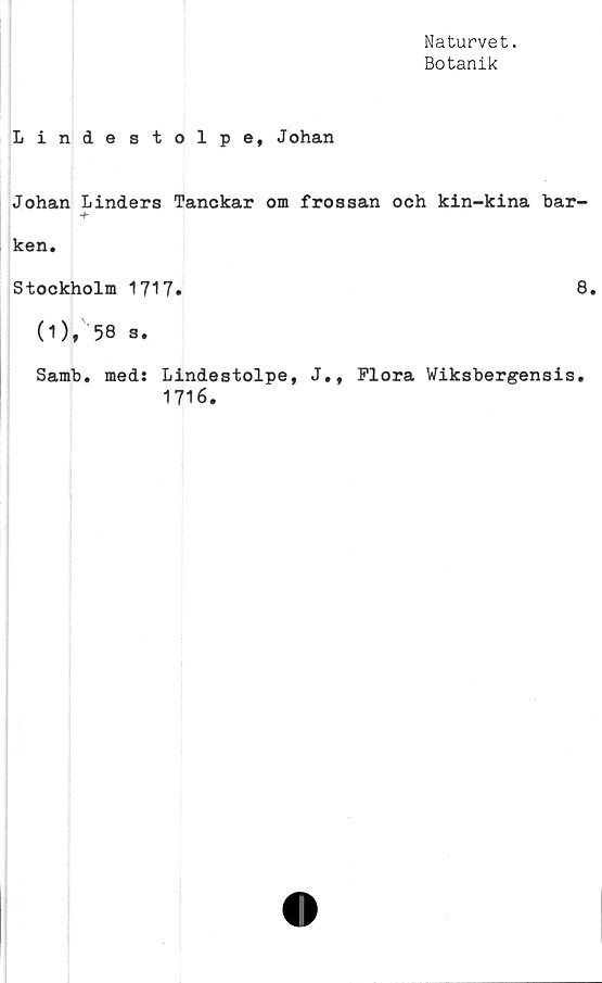  ﻿Naturvet.
Botanik
Lindestolpe, Johan
Johan Linders Tanckar om frossan och kin-kina bar-
ken.
Stockholm 1717.	8.
(1), 58 s.
Samb. med: Lindestolpe, J», Flora Wiksbergensis.
1716.