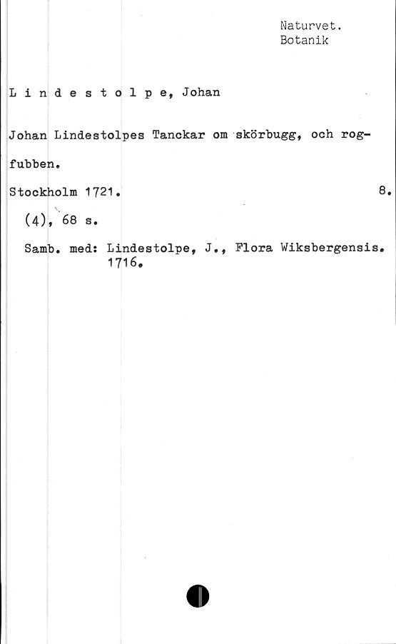  ﻿Naturvet.
Botanik
Lindestolpe, Johan
Johan Lindestolpes Tanckar om skörbugg, och rog-
fubben.
Stockholm 1721.
(4), 68 s.
Samb. med: Lindestolpe, J., Flora Wiksbergensi
1716.