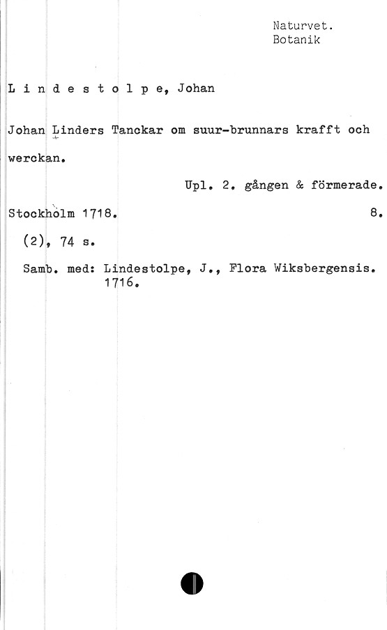  ﻿Naturvet.
Botanik
Linde stolpe, Johan
Johan Linders Tanckar om suur-brunnars krafft och
-V
werckan.
Upl. 2. gången & formerade
Stockholm 1718.	8
(2), 74 s.
Samb. med: Lindestolpe, J., Flora Wiksbergensis.
1716.
