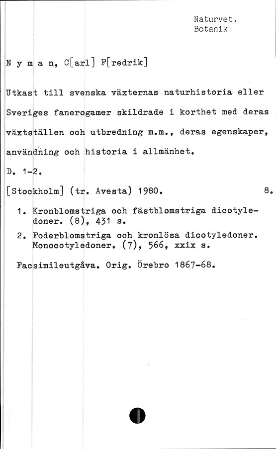  ﻿Naturvet.
Botanik
Nyman, c[arl] P[redrik]
Utkast till svenska växternas naturhistoria eller
Sveriges fanerogamer skildrade i korthet med deras
växtställen och utbredning m.m., deras egenskaper,
användning och historia i allmänhet,
D. 1-2.
[Stockholm] (tr. Avesta) 1980.	8.
1.	Kronblomstriga och fästblomstriga dicotyle-
doner. (8), 431 s.
2.	Poderblomstriga och kronlösa dicotyledoner.
Monocotyledoner. (7), 566, xxix s.
Pacsimileutgåva. Orig. Örebro 1867-68