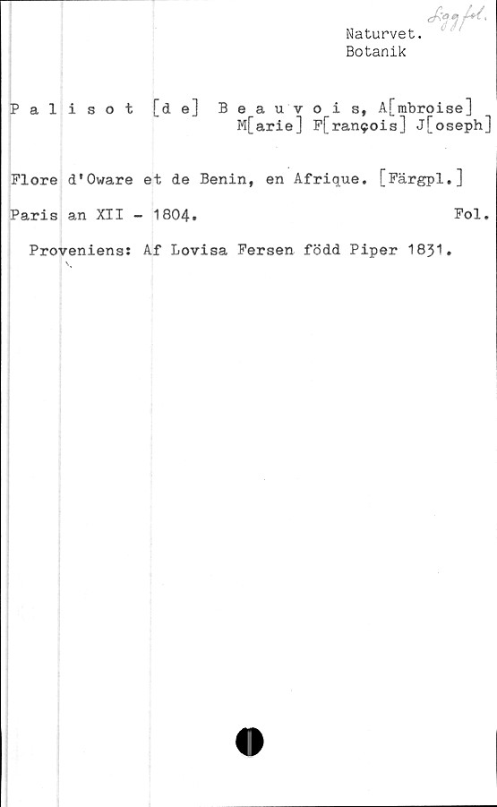  ﻿Naturvet.
Botanik
Palisot [de] Beauvois, A[mbroise]
M[arie] P[ran9ois] j[oseph]
Flore d'Oware et de Benin, en Afrique. [Färgpl.]
Paris an XII - 1804.	Fol.
Proveniens: Af Lovisa Fersen född Piper 1831.