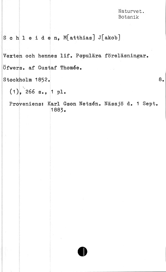  ﻿Naturvet.
Botanik
Schleiden, M[atthias] j[akob]
Vexten och hennes lif. Populära föreläsningar.
Öfwers. af Gustaf Thomée.
Stockholm 1852.
(i), 266 s., 1 pl.
Proveniens: Karl Gson Netzén. Nässjö d. 1 Sept.
1885.