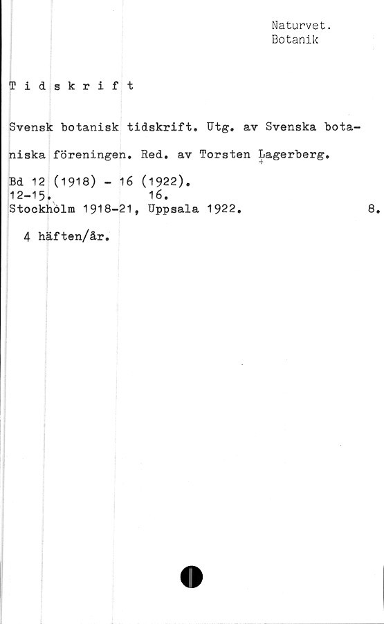  ﻿Naturvet.
Botanik
Tidskrift
Svensk botanisk tidskrift. Utg. av Svenska bota-
niska föreningen. Red. av Torsten Lagerberg.
Bd 12 (1918) - 16 (1922).
12-15.	16.
Stockholm 1918-21, Uppsala 1922.
4 häften/år.