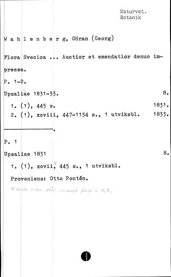  ﻿Naturvet.
Botanik
Wahlenberg, Göran (Georg)
Flora Svecica ... Auctior et emendatior denuo im-
presaa.
P. 1-2.
TJpsaliae 1831-33.
1.	(1), 445 s.
2.	(i), xcviii, 447-1134 s.t 1 utviksbl.
P. 1
TJpsaliae 1831	8.
1. (1), xcvii, 445 s., 1 utviksbl.
Proveniens: Otto Pontén.
8.
1831.
1833.
n»rtKt.n yAv/V c ?.L,