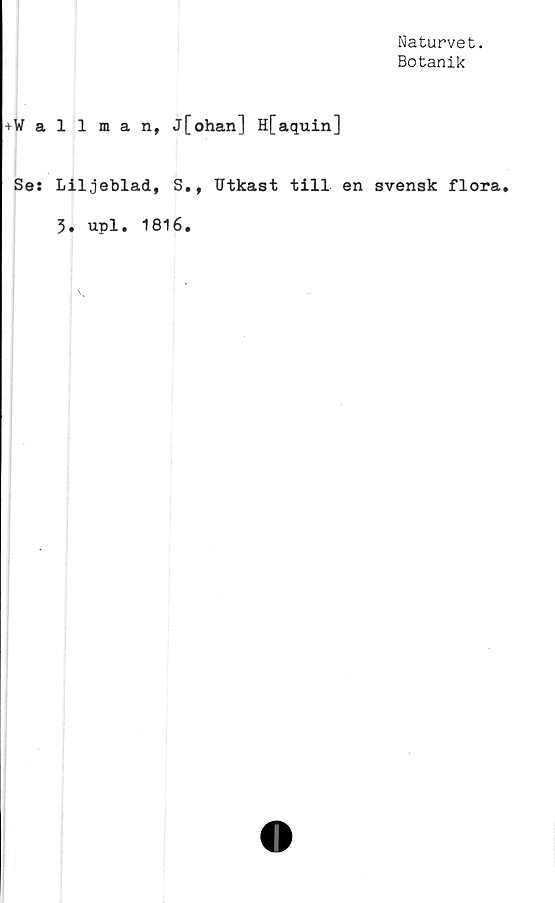  ﻿Naturvet.
Botanik
+Wallman, j[ohan] Hfaquin]
Se: Liljeblad, S., Utkast till en svensk flora.
3. upl. 1816.