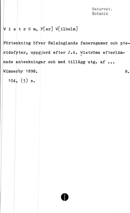  ﻿Naturvet.
Botanik
Wiström, P[er] w[ilhelm]
Förteckning öfver Helsinglands fanerogamer och pte
ridofyter, uppgjord efter J.A. Wiströms efterläm-
nade anteckningar och med tillägg utg. af .* *
Wimmerby 1898.	8
104, (3) s.