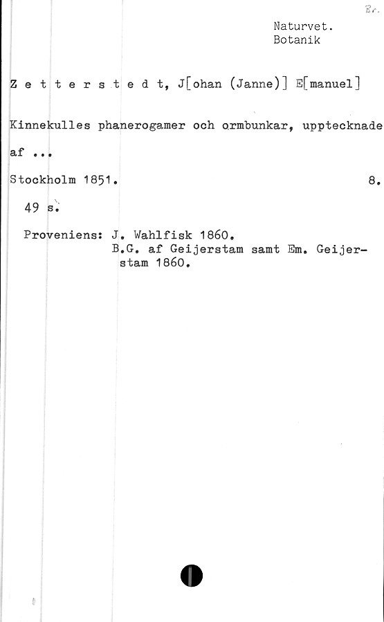  ﻿Br.
Naturvet.
Botanik
Zetterstedt, j[ohan (Janne)] E[manuel]
Kinnekulles phanerogamer och ormbunkar, upptecknade
af • • •
Stockholm 1851.	8.
49 s.
Proveniens: J. Wahlfisk 1860.
B,G. af Geijerstam samt Em. Geijer-
stam 1860.