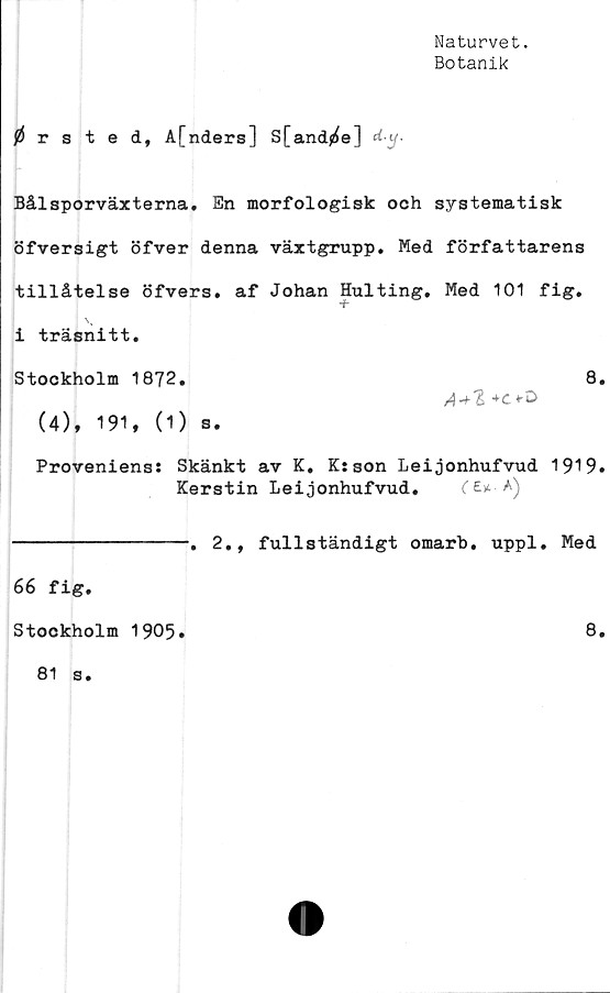  ﻿Naturvet.
Botanik
0 rsted, A[nders] S[and0e] d-.y.
Bålsporväxterna. En morfologisk och systematisk
öfversigt öfver denna växtgrupp. Med författarens
tillåtelse öfvers. af Johan Hulting. Med 101 fig.
+
]
i träsnitt.
Stockholm 1872.	8.
A + l
(4), 191, (1) s.
Proveniens: Skänkt av K. K:son Leijonhufvud 1919.
Kerstin Leijonhufvud.	*)
66 fig.
2., fullständigt omarb. uppl. Med
8.
Stockholm 1905