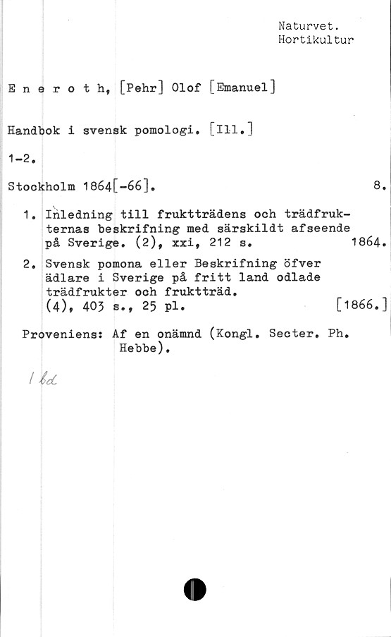  ﻿Naturvet.
Hortikultur
Eneroth, [Pehr] Olof [Emanuel]
Handbok i svensk pomologi. [ill.]
1-2.
Stockholm 1864[-66],	8.
1.	Inledning till fruktträdens och trädfruk-
ternas beskrifning med särskildt afseende
på Sverige. (2), xxi,	212 s.	1864.
2,	Svensk pomona eller Beskrifning öfver
ädlare i Sverige på fritt land odlade
trädfrukter och fruktträd.
(4), 403 s., 25 pl.	[1866.]
Proveniens: Af en onämnd (Kongl. Secter. Ph.
Hebbe).