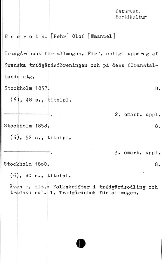  ﻿Naturvet.
Hortikultur
Eneroth, [Pehr] Olof [Emanuel]
Trädgårdsbok för allmogen. Förf. enligt uppdrag af
Swenska trädgårdsföreningen och på dess föranstal-
tande utg.
Stockholm	1857.	8.
(6), 48 s., titelpl.
----------------.	2. omarb. uppl.
Stockholm	1858.	8.
(6), 52 s., titelpl.
----------------.	5. omarb. uppl.
Stockholm	1860.	8.
(6), 80 s., titelpl.
Även m. tit.: Folkskrifter i trädgårdsodling och
trädskötsel. 1. Trädgårdsbok för allmogen.