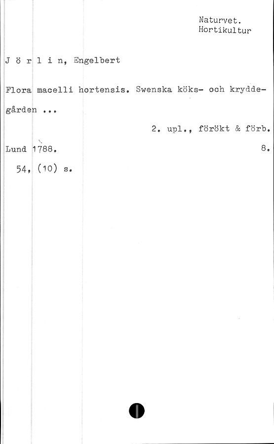  ﻿Naturvet.
Hortikultur
Jörlin, Engelbert
Flora macelli hortensis.	Swenska köks- och krydde-
gården ...	2. upl., förökt & förb.
Lund 1788,	8.
54, (10) s.	