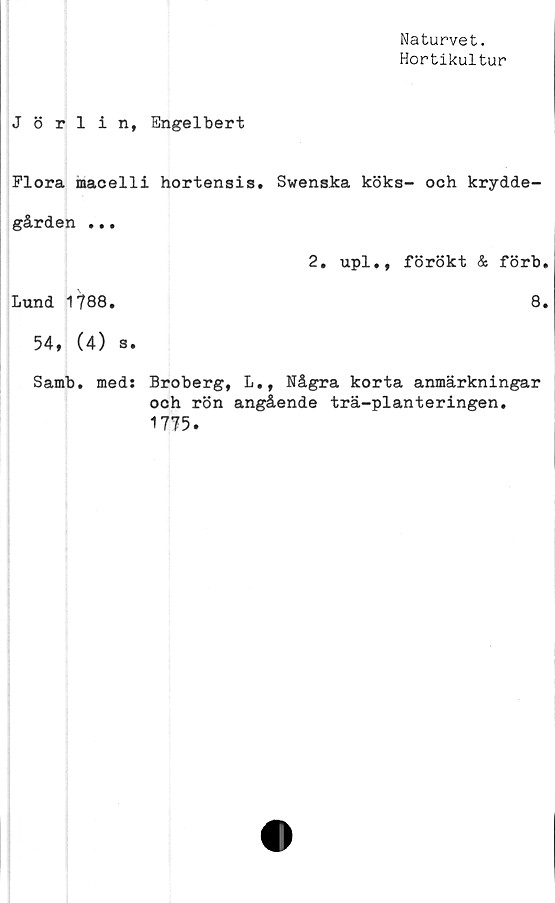  ﻿Naturvet.
Hortikultur
J 8 rlin, Engelbert
Flora macelli hortensis. Swenska köks- och krydde-
gården ...	2. upl., förökt & förb.
Lund 1788.	8.
54, (4) s.	
Samb. meds Broberg, L,, Några korta anmärkningar
och rön angående trä-planteringen.
1775.