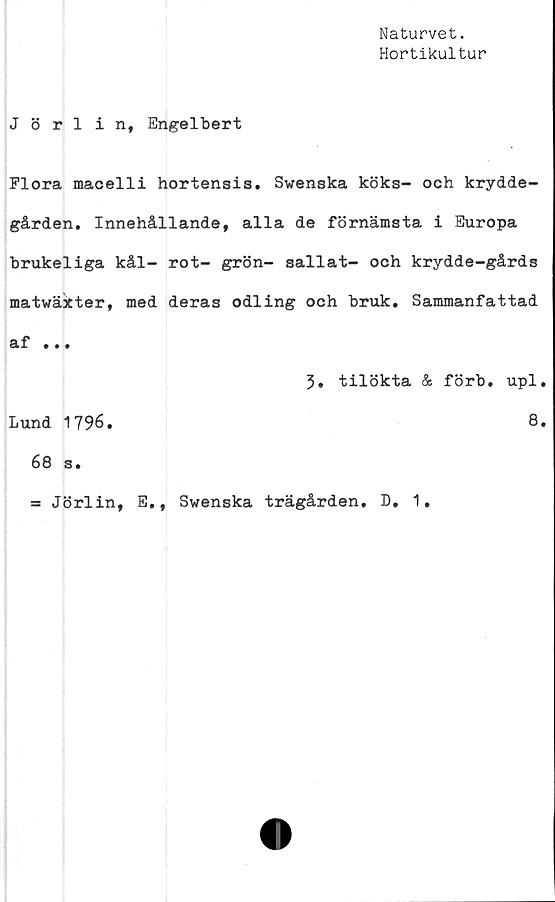  ﻿Naturvet.
Hortikultur
Jörlint Engelbert
Flora macelli hortensis. Swenska köks- och krydde-
gården. Innehållande, alla de förnämsta i Europa
brukeliga kål- rot- grön- sallat- och krydde-gårds
matwäkter, med deras odling och bruk. Sammanfattad
af ...
3. tilökta & förb. upl
Lund 1796.	8
68 s.
= Jörlin, E., Swenska trägården. D. 1.