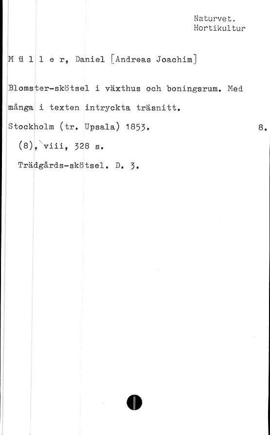  ﻿Naturvet.
Hortikultur
Muller, Daniel [Andreas Joachim]
Blomster-skötsel i växthus och boningsrum. Med
många i texten intryckta träsnitt.
Stockholm (tr. Upsala) 1853»
(8), viii, 328 s.
Trädgårds-skötsel. D
3
