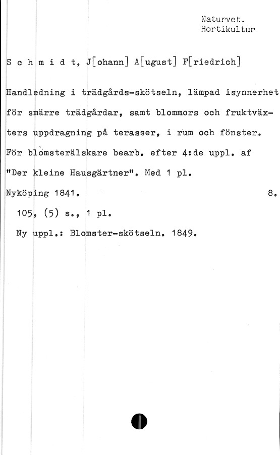  ﻿Naturvet.
Hortikultur
Schmidt, j[ohann] A[ugust] F[riedrich]
Handledning i trädgårds-skötseln, lämpad isynnerhet
för smärre trädgårdar, samt blommors och fruktväx-
ters uppdragning på terasser, i rum och fönster.
För blomsterälskare bearb, efter 4:de uppl, af
”Der kleine Hausgärtner", Med 1 pl,
Nyköping 1841.	8,
105, (5) s., 1 pl.
Ny uppl.s Blomster-skötseln, 1849.