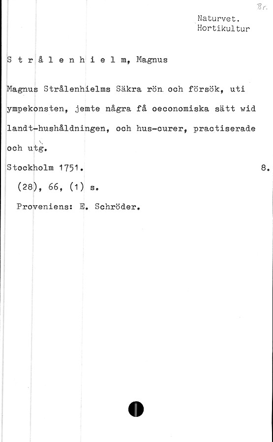  ﻿Hr.
Naturvet.
Hortikultur
Strålenhielm, Magnus
Magnus Strålenhielms Säkra rön. och försök, uti
ympekonsten, jemte några få oeconomiska sätt wid
landt-hushåldningen, och hus-curer, practiserade
\v
och utg.
Stockholm 1751»	8.
(28), 66, (1) s.
Provenienss
E. Schröder