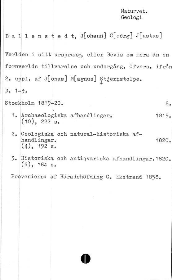  ﻿Naturvet.
Geologi
Ballenstedt, j[ohanö] G[eörg] j[ustus]
Verlden i sitt ursprung, eller Bevis om mera än en
fornverlds tillvarelse och undergång. Öfvers. ifrån
2. uppl. af j[onas] M[agnus] Stjernstolpe.
D. 1-3.
Stockholm 1819-20.	8.
1.	Archaeologiska afhandlingar.	1819.
(10), 222 s.
2.	Geologiska och natural-historiska af-
handlingar.	1820.
(4), 192 s.
3.	Historiska och antiqvariska afhandlingar.1820.
(6), 184 s.
Proveniens: af Häradshöfding G. Ekstrand 1858.