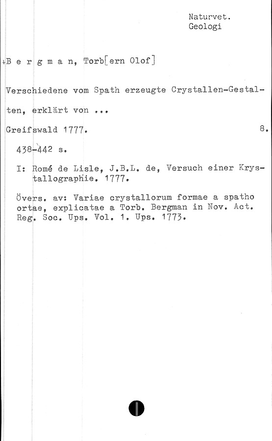  ﻿Naturvet.
Geologi
4-Bergman, Torb[ern Olof]
Verschiedene vom Spath erzeugte Crystallen-Gestal-
ten, erklärt von ...
Greifswald 1777.	8.
438-442 s.
I: Romé de Lisle, J.B.L, de, Versuch einer Krys-
tallograpHie. 1777.
Övers, av: Variae crystallorum formae a spatho
ortae, explicatae a Torb. Bergman in Nov. Act.
Reg. Soc. Ups. Vol. 1. Ups. 1773.