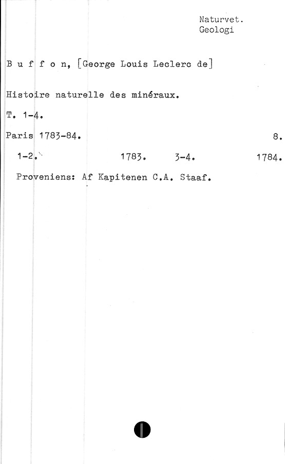  ﻿Naturvet.
Geologi
Buffon, [George Louis Leclerc de]
Histoire naturelle des minéraux.
T. 1-4.
Paris 1783-84.
1-2.'-	1783.	3-4.
Proveniens: Af Kapitenen C.A. Staaf.
8.
1784.