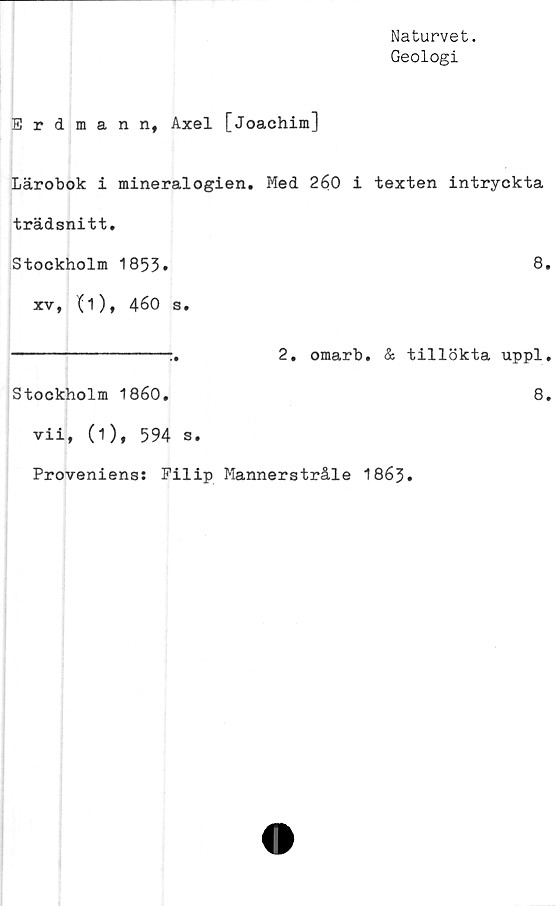  ﻿Naturvet.
Geologi
Erdmann, Axel [Joachim]
Lärobok i mineralogien. Med 260 i texten intryckta
trädsnitt.
Stockholm 1853.	8*
xv, (i), 460 s.
---------------:.	2. omarb. & tillökta uppl,
Stockholm 1860.	8.
vii, (1), 594 s.
Proveniens: Filip Mannerstråle 1863.