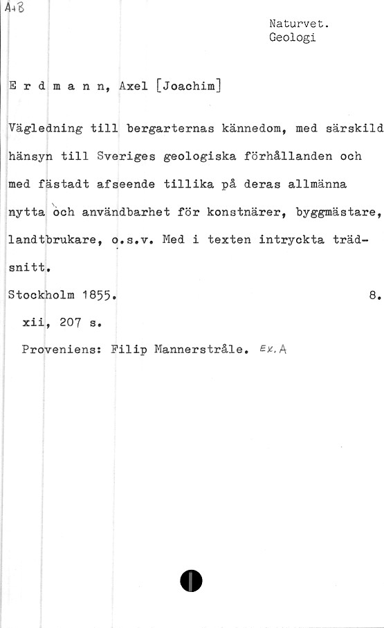  ﻿Naturvet.
Geologi
A-*S
Erdmann, Axel [Joachim]
Vägledning till bergarternas kännedom, med särskild
hänsyn till Sveriges geologiska förhållanden och
med fästadt afseende tillika på deras allmänna
nytta och användbarhet för konstnärer, byggmästare,
landtbrukare, o.s.v. Med i texten intryckta träd-
snitt.
Stockholm 1855.	8.
xii, 207 s.
Proveniens: Pilip Mannerstråle. A