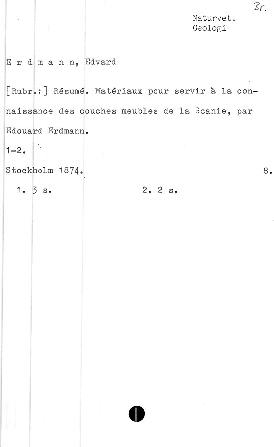  ﻿Naturvet.
Geologi
Erdmann, Edvard
[Rubr.s] Résumé. Matériaux pour servir a la con-
naissance des couches meubles de la Scanie, par
Edouard Erdmann.
1-2. '•
Stockholm 1874*
1. 3 s
2. 2 s