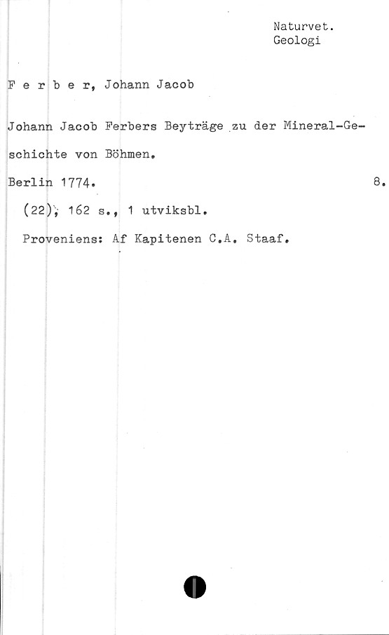  ﻿Naturvet.
Geologi
Ferber, Johann Jacob
Johann Jacob Ferbers Beyträge zu der Mineral-Ge-
schichte von Böhmen.
Berlin 1774.
(22)',' 162 s., 1 utviksbl.
Proveniens: Af Kapitenen C,A, Staaf.