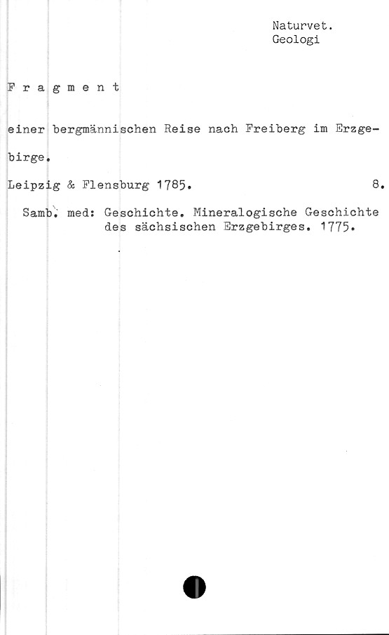 ﻿Naturvet.
Geologi
Fragment
einer bergmännischen Reise nach Freiberg im Erzge-
birge.
Leipzig & Flensburg 1785»	8.
Samb. meds Geschichte. Mineralogische Geschichte
des sächsischen Erzgebirges. 1775»