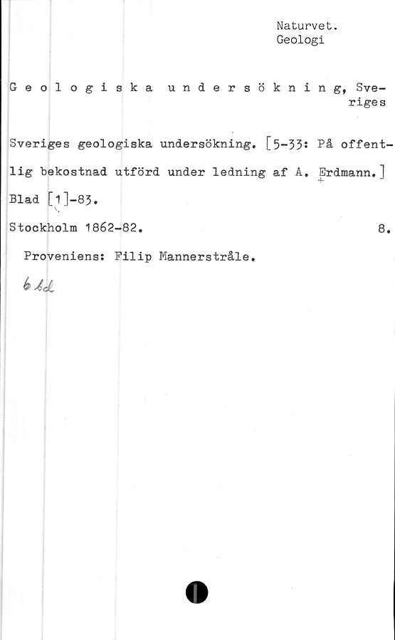  ﻿Naturvet.
Geologi
Geologiska undersökning, Sve-
riges
Sveriges geologiska undersökning. [5—33s På offent-
lig bekostnad utförd under ledning af A. Erdmann.]
Blad [1]-83-
Stockholm 1862-82.	8.
Proveniens: Filip Mannerstråle.