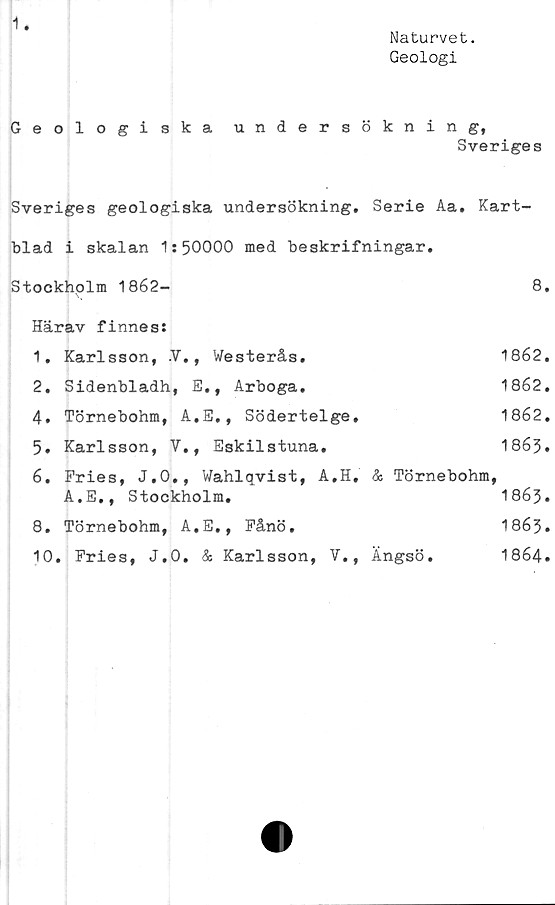  ﻿Naturvet.
Geologi
Geologiska undersökning,
Sveriges
Sveriges geologiska undersökning. Serie Aa. Kart-
blad i skalan 1:50000 med beskrifningar.
Stockholm 1862-	8.
Härav finnes:
1.	Karlsson, V., Westerås.	1862.
2.	Sidenbladh, E., Arboga.	1862.
4.	Törnebohm, A.E., Södertelge.	1862.
5.	Karlsson, V., Eskilstuna.	1863•
6.	Fries, J.O., Wahlqvist, A.H. & Törnebohm,
A.E,, Stockholm.	1863•
8.	Törnebohm, A.E., Fånö.	1863•
10. Fries, J.0. & Karlsson, V., Ängsö.	1864.