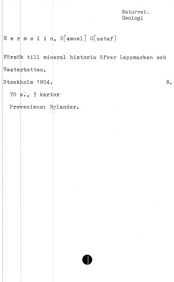  ﻿Naturvet.
Geologi
Hermel in, S[amuel] G[ustaf]
Försök till mineral historia öfver Lappmarken och
Vesterbotten.
Stockholm 1804.	8*
70 s., 5 kartor
Proveniens: Rylander.