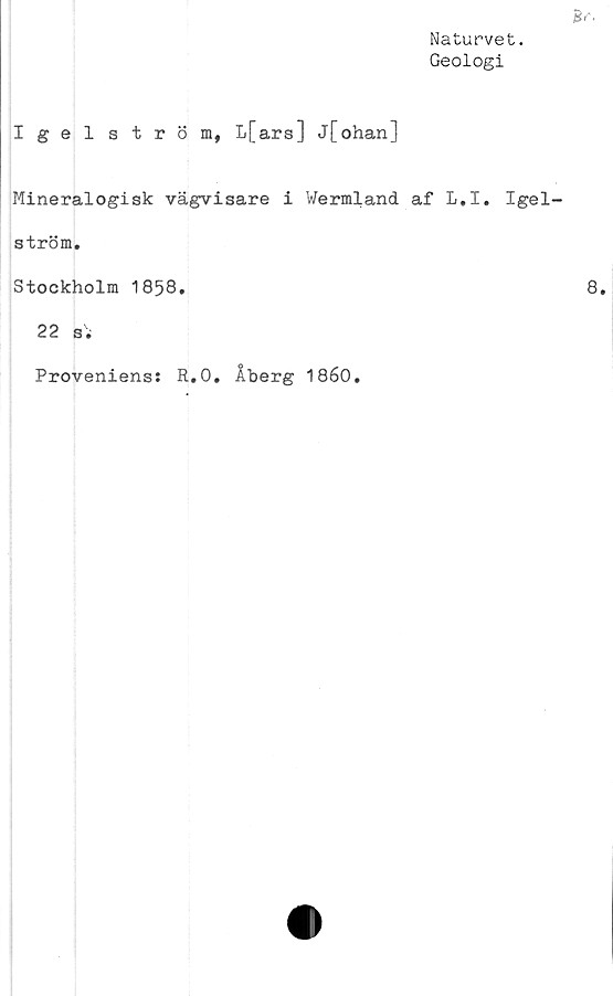  ﻿Naturvet.
Geologi
Igelström, L[ars] j[ohan]
Mineralogisk vägvisare i Wermland af L.I. Igel
ström.
Stockholm 1858.
22 s;
Proveniens: R.O. Åberg 1860.